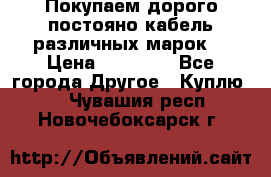 Покупаем дорого постояно кабель различных марок  › Цена ­ 60 000 - Все города Другое » Куплю   . Чувашия респ.,Новочебоксарск г.